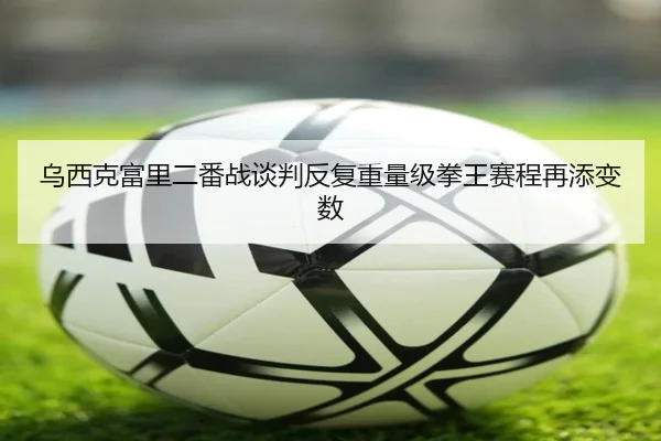 乌西克富里二番战谈判反复重量级拳王赛程再添变数